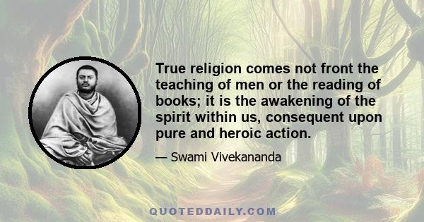 True religion comes not front the teaching of men or the reading of books; it is the awakening of the spirit within us, consequent upon pure and heroic action.