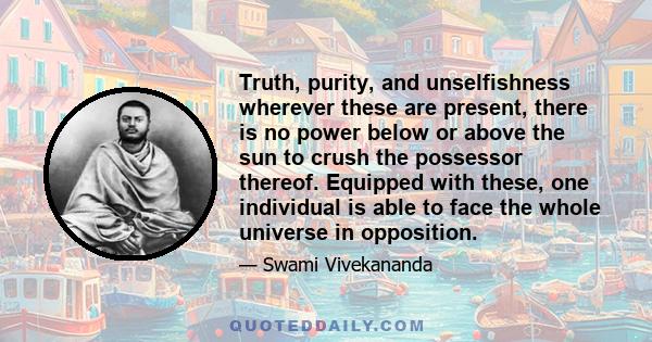 Truth, purity, and unselfishness wherever these are present, there is no power below or above the sun to crush the possessor thereof. Equipped with these, one individual is able to face the whole universe in opposition.