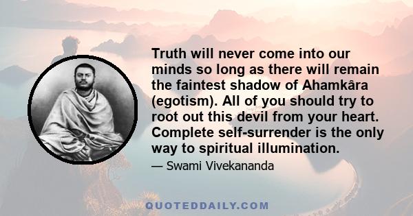 Truth will never come into our minds so long as there will remain the faintest shadow of Ahamkâra (egotism). All of you should try to root out this devil from your heart. Complete self-surrender is the only way to