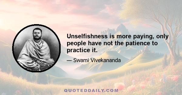 Unselfishness is more paying, only people have not the patience to practice it.