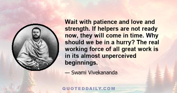 Wait with patience and love and strength. If helpers are not ready now, they will come in time. Why should we be in a hurry? The real working force of all great work is in its almost unperceived beginnings.