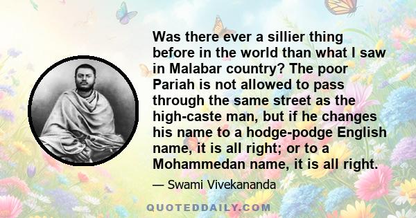 Was there ever a sillier thing before in the world than what I saw in Malabar country? The poor Pariah is not allowed to pass through the same street as the high-caste man, but if he changes his name to a hodge-podge