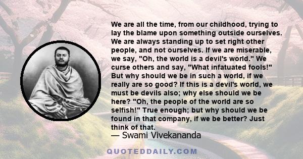 We are all the time, from our childhood, trying to lay the blame upon something outside ourselves. We are always standing up to set right other people, and not ourselves. If we are miserable, we say, Oh, the world is a