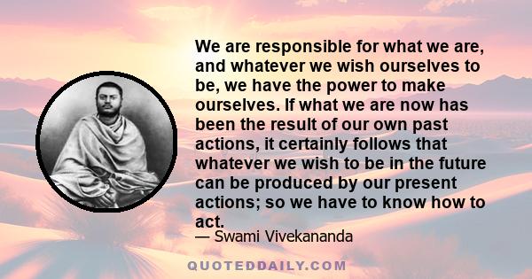 We are responsible for what we are, and whatever we wish ourselves to be, we have the power to make ourselves. If what we are now has been the result of our own past actions, it certainly follows that whatever we wish