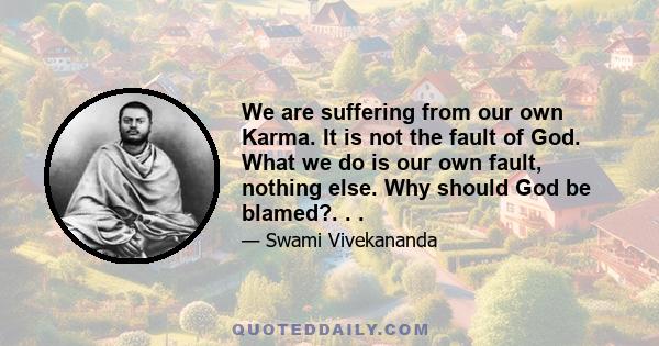 We are suffering from our own Karma. It is not the fault of God. What we do is our own fault, nothing else. Why should God be blamed?. . .