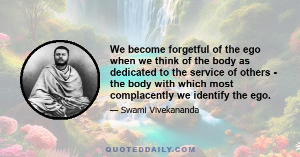 We become forgetful of the ego when we think of the body as dedicated to the service of others - the body with which most complacently we identify the ego.