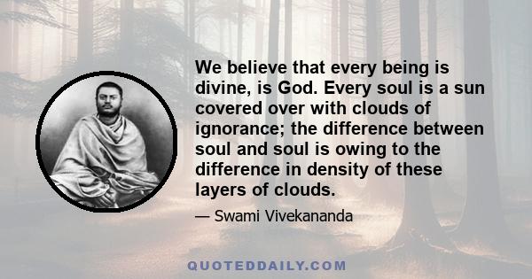 We believe that every being is divine, is God. Every soul is a sun covered over with clouds of ignorance; the difference between soul and soul is owing to the difference in density of these layers of clouds.