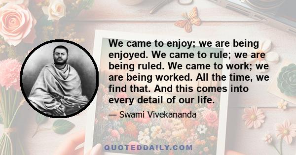 We came to enjoy; we are being enjoyed. We came to rule; we are being ruled. We came to work; we are being worked. All the time, we find that. And this comes into every detail of our life.