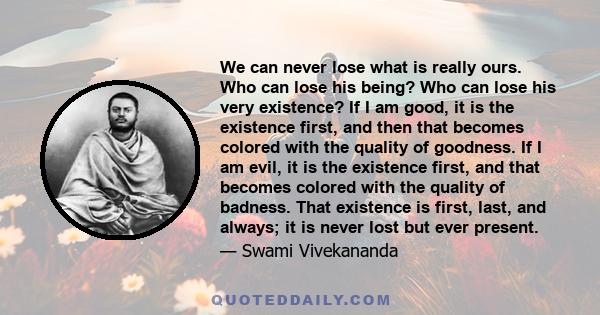 We can never lose what is really ours. Who can lose his being? Who can lose his very existence? If I am good, it is the existence first, and then that becomes colored with the quality of goodness. If I am evil, it is