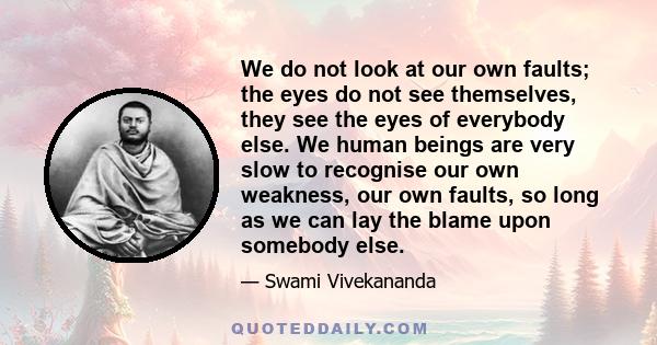 We do not look at our own faults; the eyes do not see themselves, they see the eyes of everybody else. We human beings are very slow to recognise our own weakness, our own faults, so long as we can lay the blame upon