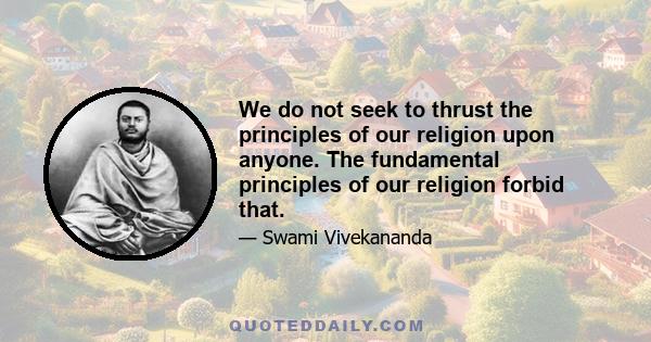 We do not seek to thrust the principles of our religion upon anyone. The fundamental principles of our religion forbid that.