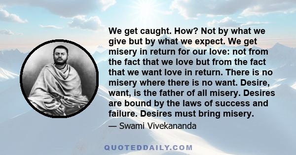 We get caught. How? Not by what we give but by what we expect. We get misery in return for our love: not from the fact that we love but from the fact that we want love in return. There is no misery where there is no