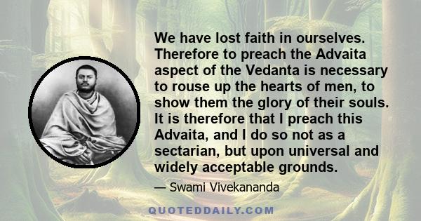 We have lost faith in ourselves. Therefore to preach the Advaita aspect of the Vedanta is necessary to rouse up the hearts of men, to show them the glory of their souls. It is therefore that I preach this Advaita, and I 