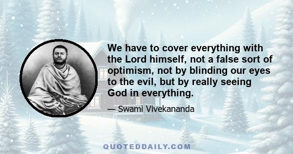 We have to cover everything with the Lord himself, not a false sort of optimism, not by blinding our eyes to the evil, but by really seeing God in everything.