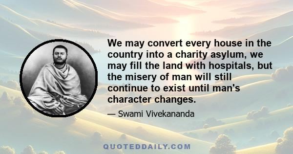 We may convert every house in the country into a charity asylum, we may fill the land with hospitals, but the misery of man will still continue to exist until man's character changes.