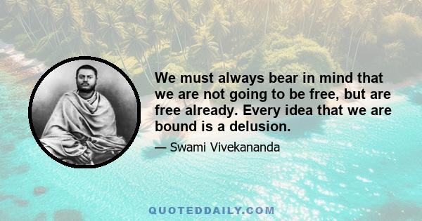 We must always bear in mind that we are not going to be free, but are free already. Every idea that we are bound is a delusion.