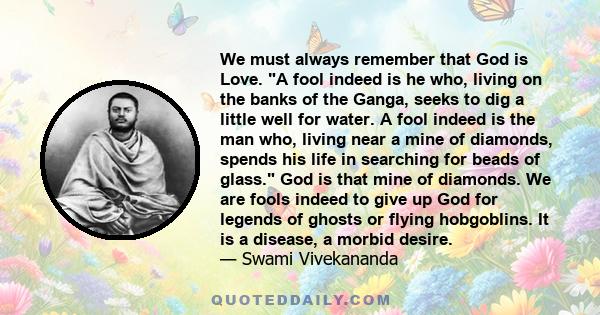 We must always remember that God is Love. A fool indeed is he who, living on the banks of the Ganga, seeks to dig a little well for water. A fool indeed is the man who, living near a mine of diamonds, spends his life in 