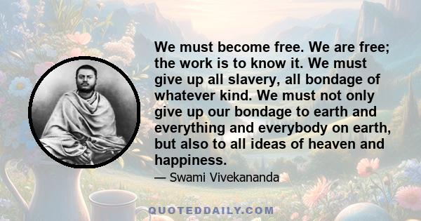 We must become free. We are free; the work is to know it. We must give up all slavery, all bondage of whatever kind. We must not only give up our bondage to earth and everything and everybody on earth, but also to all