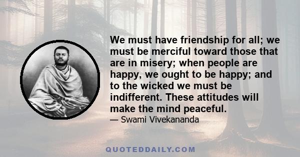 We must have friendship for all; we must be merciful toward those that are in misery; when people are happy, we ought to be happy; and to the wicked we must be indifferent. These attitudes will make the mind peaceful.