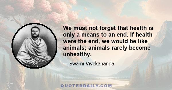 We must not forget that health is only a means to an end. If health were the end, we would be like animals; animals rarely become unhealthy.