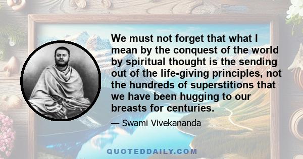 We must not forget that what I mean by the conquest of the world by spiritual thought is the sending out of the life-giving principles, not the hundreds of superstitions that we have been hugging to our breasts for