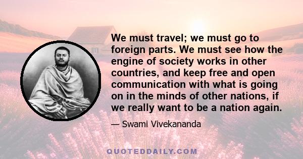 We must travel; we must go to foreign parts. We must see how the engine of society works in other countries, and keep free and open communication with what is going on in the minds of other nations, if we really want to 