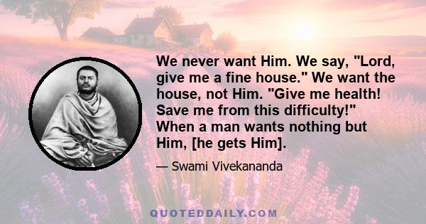 We never want Him. We say, Lord, give me a fine house. We want the house, not Him. Give me health! Save me from this difficulty! When a man wants nothing but Him, [he gets Him].