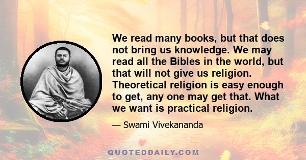 We read many books, but that does not bring us knowledge. We may read all the Bibles in the world, but that will not give us religion. Theoretical religion is easy enough to get, any one may get that. What we want is