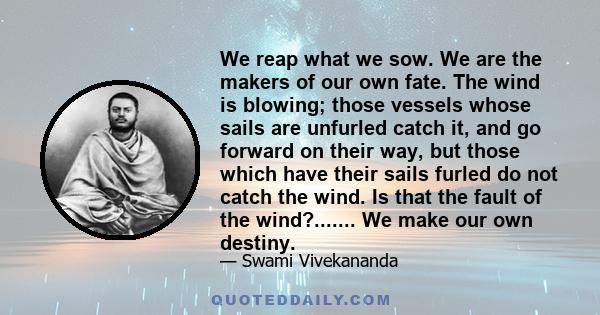 We reap what we sow. We are the makers of our own fate. The wind is blowing; those vessels whose sails are unfurled catch it, and go forward on their way, but those which have their sails furled do not catch the wind.