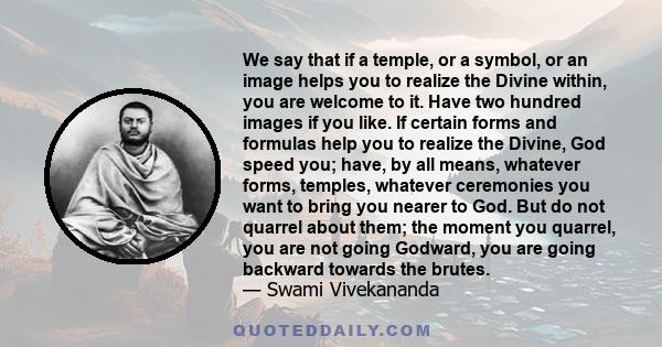 We say that if a temple, or a symbol, or an image helps you to realize the Divine within, you are welcome to it. Have two hundred images if you like. If certain forms and formulas help you to realize the Divine, God