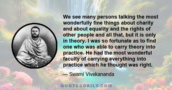 We see many persons talking the most wonderfully fine things about charity and about equality and the rights of other people and all that, but it is only in theory. I was so fortunate as to find one who was able to