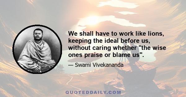 We shall have to work like lions, keeping the ideal before us, without caring whether the wise ones praise or blame us.