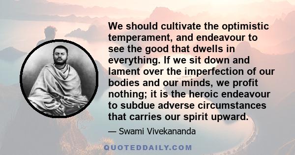 We should cultivate the optimistic temperament, and endeavour to see the good that dwells in everything. If we sit down and lament over the imperfection of our bodies and our minds, we profit nothing; it is the heroic