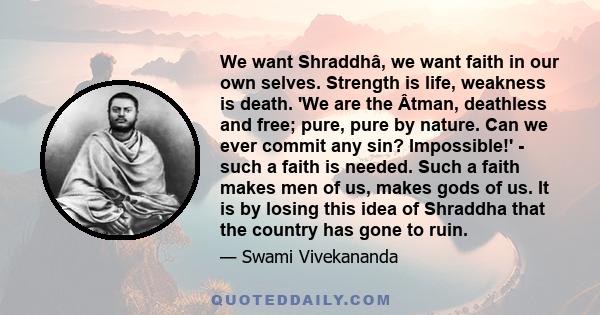 We want Shraddhâ, we want faith in our own selves. Strength is life, weakness is death. 'We are the Âtman, deathless and free; pure, pure by nature. Can we ever commit any sin? Impossible!' - such a faith is needed.