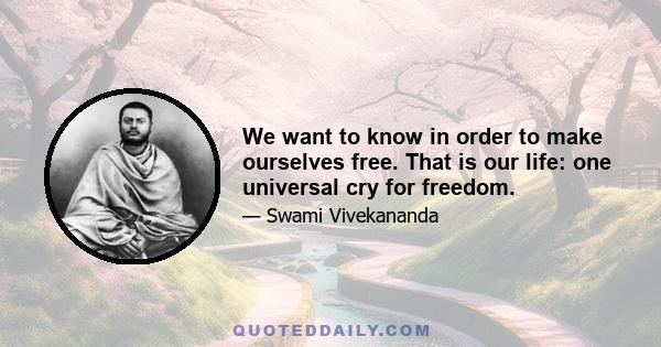 We want to know in order to make ourselves free. That is our life: one universal cry for freedom.