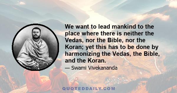 We want to lead mankind to the place where there is neither the Vedas, nor the Bible, nor the Koran; yet this has to be done by harmonizing the Vedas, the Bible, and the Koran.