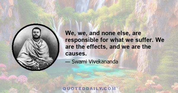 We, we, and none else, are responsible for what we suffer. We are the effects, and we are the causes.