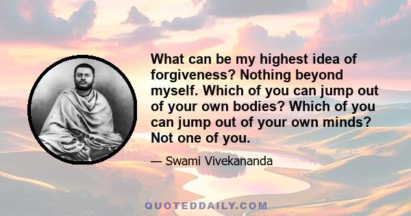 What can be my highest idea of forgiveness? Nothing beyond myself. Which of you can jump out of your own bodies? Which of you can jump out of your own minds? Not one of you.