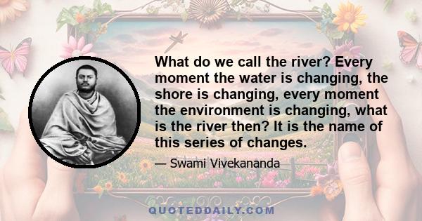 What do we call the river? Every moment the water is changing, the shore is changing, every moment the environment is changing, what is the river then? It is the name of this series of changes.