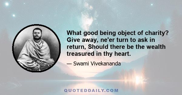 What good being object of charity? Give away, ne'er turn to ask in return, Should there be the wealth treasured in thy heart.