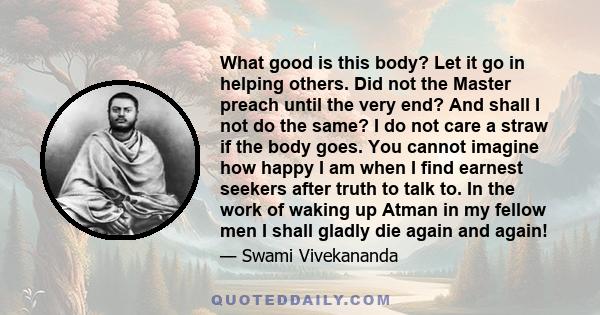 What good is this body? Let it go in helping others. Did not the Master preach until the very end? And shall I not do the same? I do not care a straw if the body goes. You cannot imagine how happy I am when I find