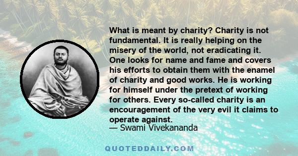 What is meant by charity? Charity is not fundamental. It is really helping on the misery of the world, not eradicating it. One looks for name and fame and covers his efforts to obtain them with the enamel of charity and 