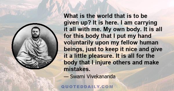 What is the world that is to be given up? It is here. I am carrying it all with me. My own body. It is all for this body that I put my hand voluntarily upon my fellow human beings, just to keep it nice and give it a