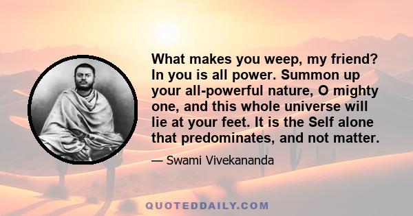 What makes you weep, my friend? In you is all power. Summon up your all-powerful nature, O mighty one, and this whole universe will lie at your feet. It is the Self alone that predominates, and not matter.