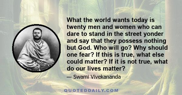 What the world wants today is twenty men and women who can dare to stand in the street yonder and say that they possess nothing but God. Who will go? Why should one fear? If this is true, what else could matter? If it