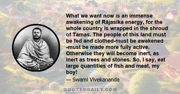 What we want now is an immense awakening of Râjasika energy, for the whole country is wrapped in the shroud of Tamas. The people of this land must be fed and clothed-must be awakened -must be made more fully active.