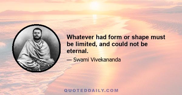 Whatever had form or shape must be limited, and could not be eternal.