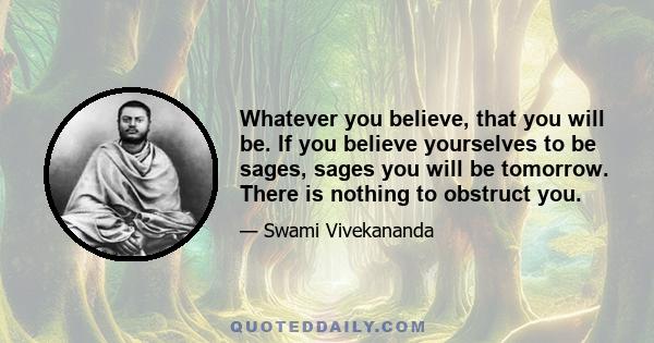 Whatever you believe, that you will be. If you believe yourselves to be sages, sages you will be tomorrow. There is nothing to obstruct you.