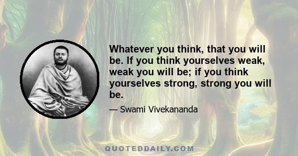 Whatever you think, that you will be. If you think yourselves weak, weak you will be; if you think yourselves strong, strong you will be.