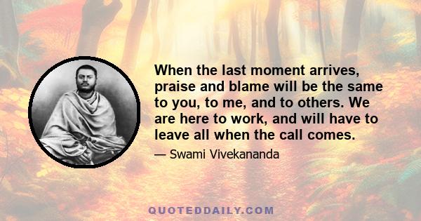 When the last moment arrives, praise and blame will be the same to you, to me, and to others. We are here to work, and will have to leave all when the call comes.